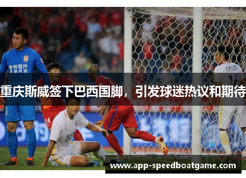 重庆斯威签下巴西国脚，引发球迷热议和期待